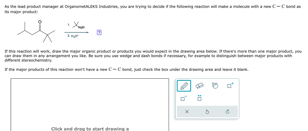 As the lead product manager at OrganometALEKS Industries, you are trying to decide if the following reaction will make a molecule with a new C - C bond as
its major product:
1.
Хмар
2. H3O+
MgBr
?
If this reaction will work, draw the major organic product or products you would expect in the drawing area below. If there's more than one major product, you
can draw them in any arrangement you like. Be sure you use wedge and dash bonds if necessary, for example to distinguish between major products with
different stereochemistry.
If the major products of this reaction won't have a new C - C bond, just check the box under the drawing area and leave it blank.
Click and drag to start drawing a