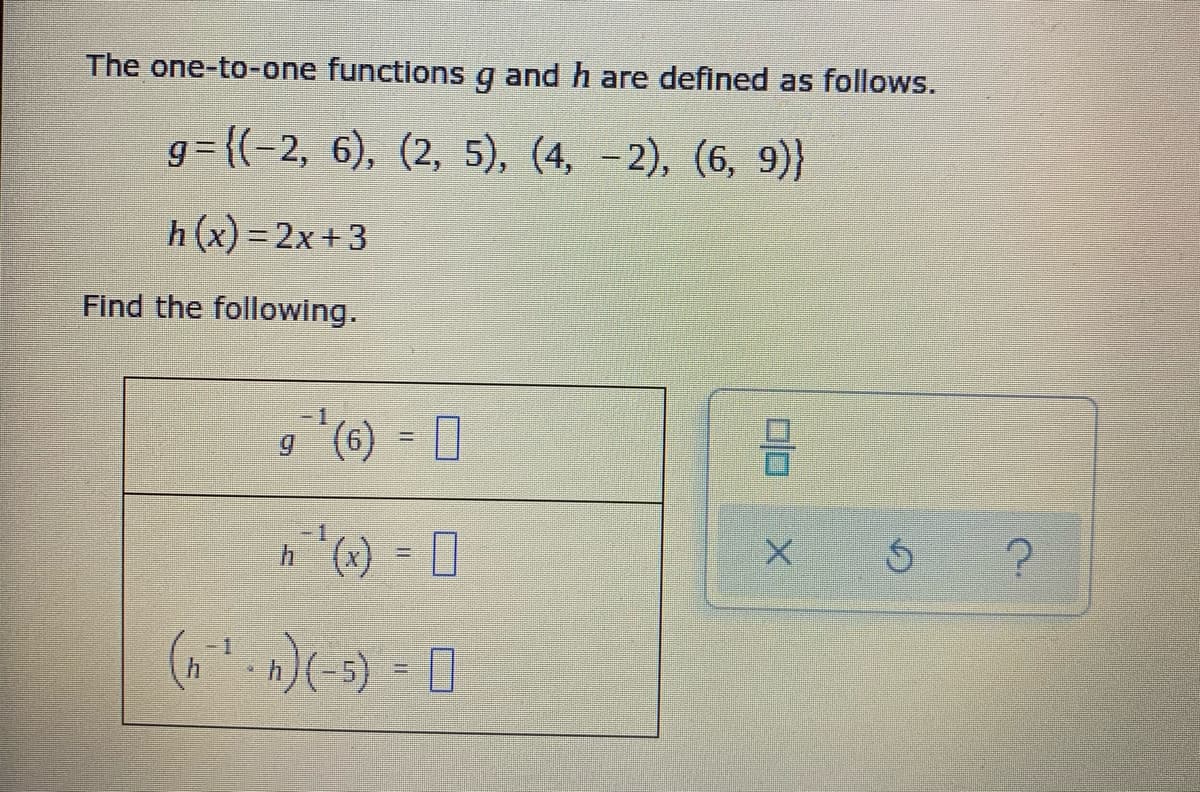 The one-to-one functionsg and h are defined as follows.
g= {(-2, 6), (2, 5), (4, -2), (6, 9)}
h(x) = 2x+3
Find the following.
(9), 6
(-)(-) = 0
