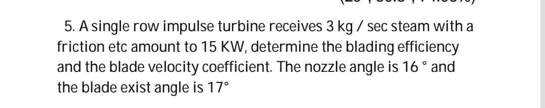 5. A single row impulse turbine receives 3 kg / sec steam with a
friction etc amount to 15 KW, determine the blading efficiency
and the blade velocity coefficient. The nozzle angle is 16° and
the blade exist angle is 17°