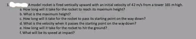 Amodel rocket is fired vertically upward with an initial velocity of 42 m/s from a tower 165 m high.
a. How long will it take for the rocket to reach its maximum height?
b. What is the maximum height?
c. How long will it take for the rocket to pass its starting point on the way down?
d. What is the velocity when it passes the starting point on the way down?
e. How long will it take for the rocket to hit the ground?
f. What will be its speed at impact?