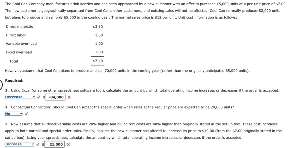 The Cool Can Company manufactures drink koozies and has been approached by a new customer with an offer to purchase 15,000 units at a per-unit price of $7.00.
The new customer is geographically separated from Cool Can's other customers, and existing sales will not be affected. Cool Can normally produces 82,000 units
but plans to produce and sell only 65,000 in the coming year. The normal sales price is $12 per unit. Unit cost information is as follows:
Direct materials
$3.10
Direct labor
Variable overhead
Fixed overhead
Total
1.50
1.00
1.80
$7.40
However, assume that Cool Can plans to produce and sell 70,000 units in the coming year (rather than the originally anticipated 65,000 units).
Required:
1. Using Excel (or some other spreadsheet software tool), calculate the amount by which total operating income increases or decreases if the order is accepted.
Decrease
-84,000 X
2. Conceptual Connection: Should Cool Can accept the special order when sales at the regular price are expected to be 70,000 units?
No
3. Now assume that all direct variable costs are 20% higher and all indirect costs are 40% higher than originally stated in the set up box. These cost increases
apply to both normal and special-order units. Finally, assume the new customer has offered to increase its price to $10.00 (from the $7.00 originally stated in the
set up box). Using your spreadsheet, calculate the amount by which total operating income increases or decreases if the order is accepted.
Increase
21,000 X