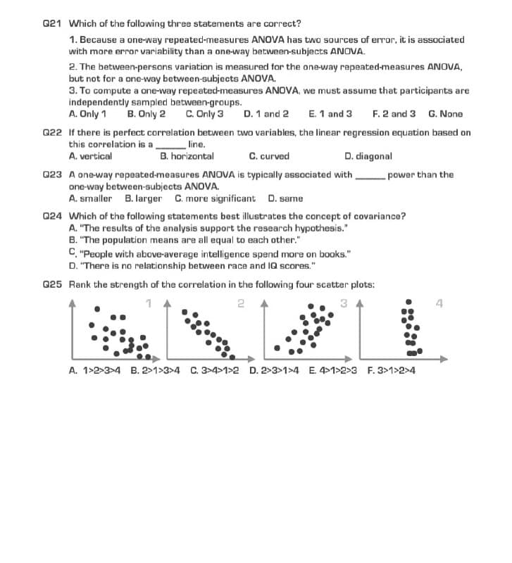 Q21 Which of the following three statements are correct?
1. Because a one-way repeated-measures ANOVA has two sources of error, it is associated
with more error variability than a one-way between-subjects ANOVA.
2. The between-persons variation is measured for the one-way repeated-measures ANOVA,
but not for a one-way between-subjects ANOVA.
3. To compute a one-way repeated-measures ANOVA, we must assume that participants are
independently sampled between-groups.
E. 1 and 3
A. Only 1 B. Only 2 C. Only 3 D. 1 and 2
F.2 and 3 G. None
Q22 If there is perfect correlation between two variables, the linear regression equation based on
this correlation is a
A. vertical
line.
B. horizontal
C. curved
D. diagonal
power than the
Q23 A one-way repeated-measures ANOVA is typically associated with
one-way between-subjects ANOVA.
A. smaller B. larger C. more significant D. same
Q24 Which of the following statements best illustrates the concept of covariance?
A. "The results of the analysis support the research hypothesis."
B. "The population means are all equal to each other."
C. "People with above-average intelligence spend more on books."
D. "There is no relationship between race and IQ scores."
Q25 Rank the strength of the correlation in the following four scatter plots:
2
A. 1-2-3-4 B. 2>1>3>4 C. 3>4>1>2 D. 2>3>1>4 E. 4>1>2>3 F. 3>1>2>4