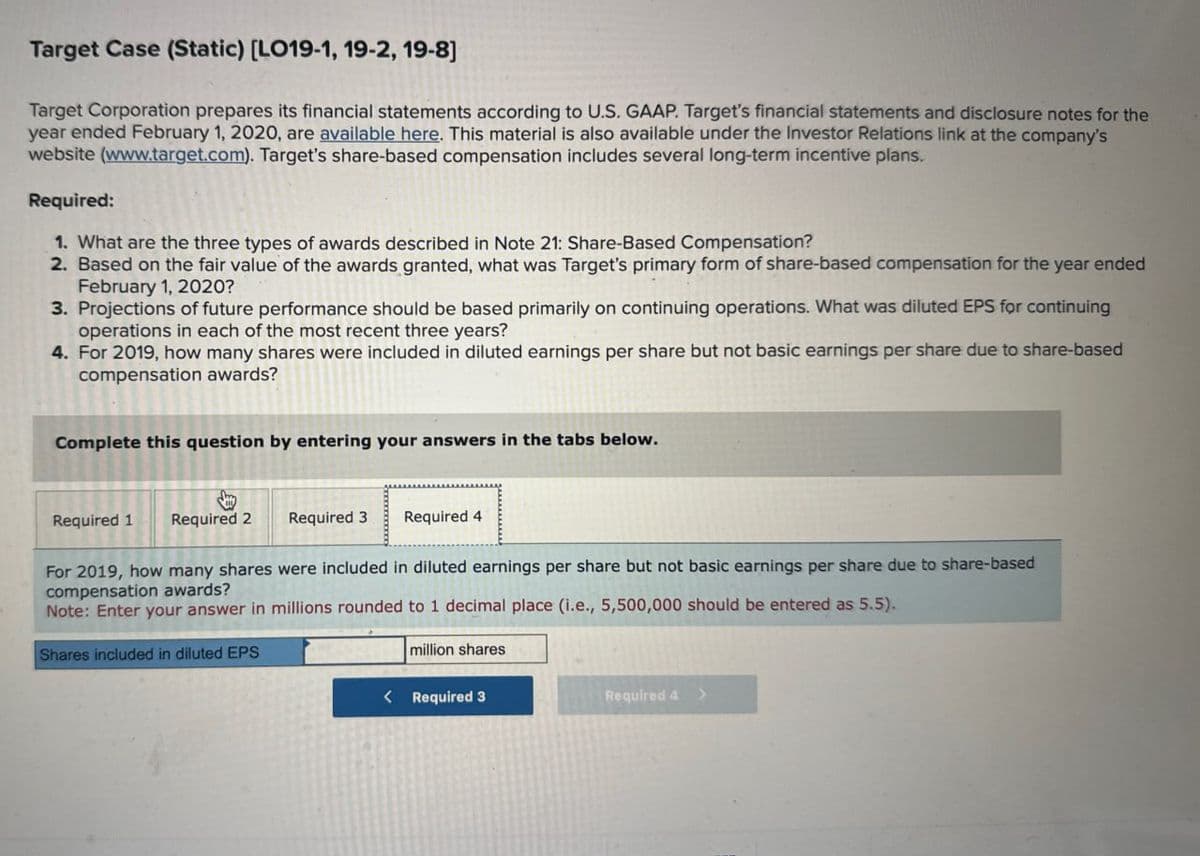 Target Case (Static) [LO19-1, 19-2, 19-8]
Target Corporation prepares its financial statements according to U.S. GAAP. Target's financial statements and disclosure notes for the
year ended February 1, 2020, are available here. This material is also available under the Investor Relations link at the company's
website (www.target.com). Target's share-based compensation includes several long-term incentive plans.
Required:
1. What are the three types of awards described in Note 21: Share-Based Compensation?
2. Based on the fair value of the awards granted, what was Target's primary form of share-based compensation for the year ended
February 1, 2020?
3. Projections of future performance should be based primarily on continuing operations. What was diluted EPS for continuing
operations in each of the most recent three years?
4. For 2019, how many shares were included in diluted earnings per share but not basic earnings per share due to share-based
compensation awards?
Complete this question by entering your answers in the tabs below.
Required 1 Required 2 Required 3
Required 4
For 2019, how many shares were included in diluted earnings per share but not basic earnings per share due to share-based
compensation awards?
Note: Enter your answer in millions rounded to 1 decimal place (i.e., 5,500,000 should be entered as 5.5).
Shares included in diluted EPS
million shares
< Required 3
Required 4 >