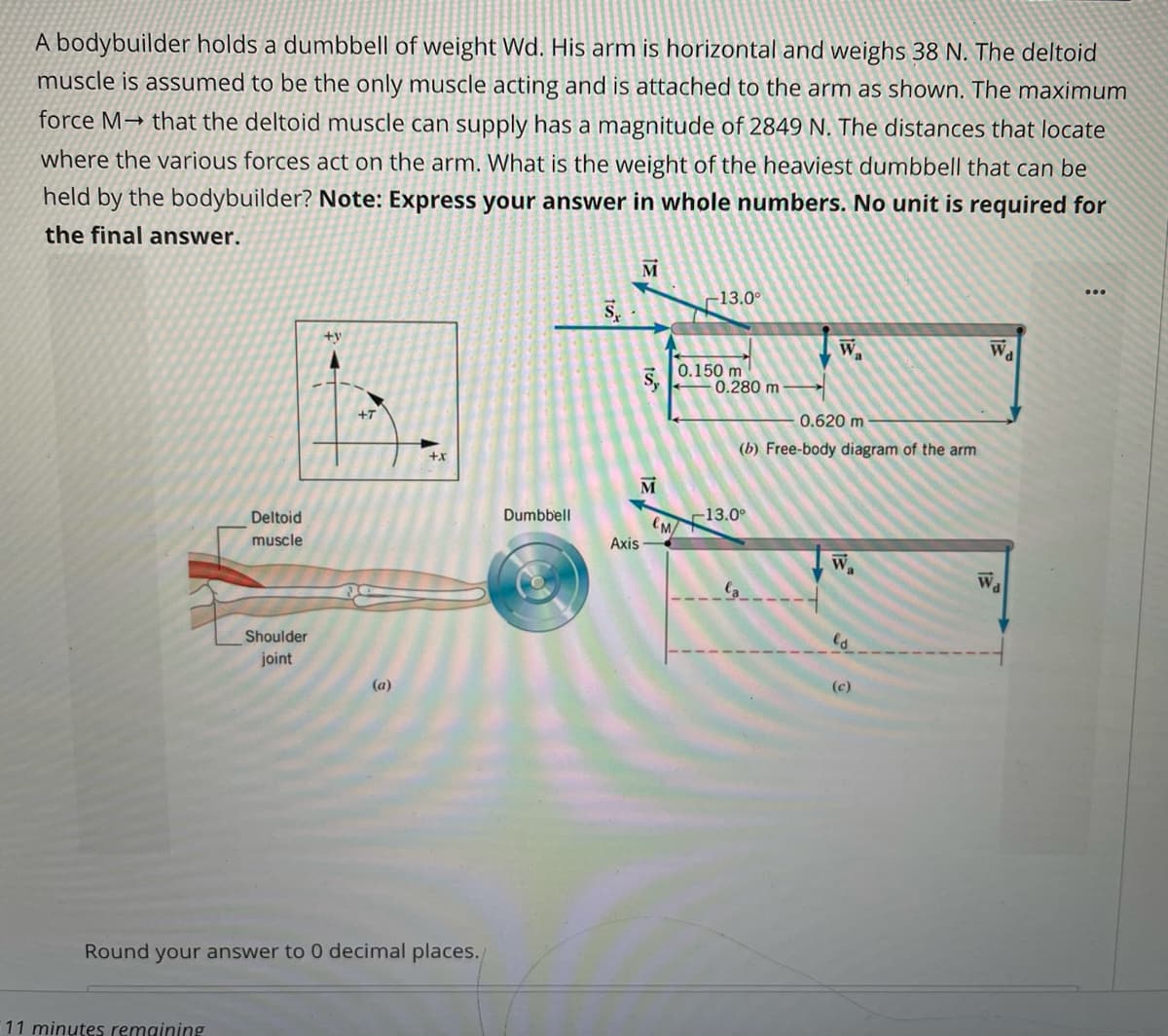 A bodybuilder holds a dumbbell of weight Wd. His arm is horizontal and weighs 38 N. The deltoid
muscle is assumed to be the only muscle acting and is attached to the arm as shown. The maximum
force M→ that the deltoid muscle can supply has a magnitude of 2849 N. The distances that locate
where the various forces act on the arm. What is the weight of the heaviest dumbbell that can be
held by the bodybuilder? Note: Express your answer in whole numbers. No unit is required for
the final answer.
M
13.0°
+y
Wa
Wa
0.150 m
0.280 m
0.620 m
(b) Free-body diagram of the arm
M
Deltoid
Dumbbell
13.0°
muscle
Axis
W
Wa
Shoulder
joint
(a)
(c)
Round your answer to 0 decimal places.
11 minutes remaining
