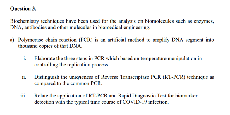 Question 3.
Biochemistry techniques have been used for the analysis on biomolecules such as enzymes,
DNA, antibodies and other molecules in biomedical engineering.
a) Polymerase chain reaction (PCR) is an artificial method to amplify DNA segment into
thousand copies of that DNA.
i.
Elaborate the three steps in PCR which based on temperature manipulation in
controlling the replication process.
Distinguish the uniqeness of Reverse Transcriptase PCR (RT-PCR) technique as
ii.
compared to the common PCR.
iii.
Relate the application of RT-PCR and Rapid Diagnostic Test for biomarker
detection with the typical time course of COVID-19 infection.
