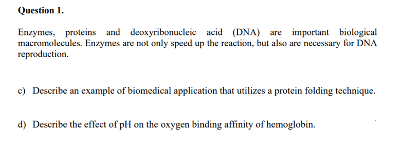 Question 1.
Enzymes, proteins and deoxyribonucleic acid (DNA) are important biological
macromolecules. Enzymes are not only speed up the reaction, but also are necessary for DNA
reproduction.
c) Describe an example of biomedical application that utilizes a protein folding technique.
d) Describe the effect of pH on the oxygen binding affinity of hemoglobin.
