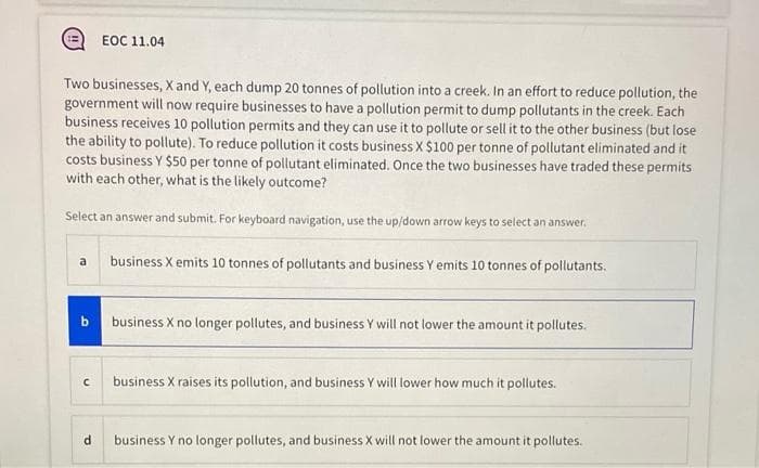 EOC 11.04
Two businesses, X and Y, each dump 20 tonnes of pollution into a creek. In an effort to reduce pollution, the
government will now require businesses to have a pollution permit to dump pollutants in the creek. Each
business receives 10 pollution permits and they can use it to pollute or sell it to the other business (but lose
the ability to pollute). To reduce pollution it costs business X $100 per tonne of pollutant eliminated and it
costs business Y $50 per tonne of pollutant eliminated. Once the two businesses have traded these permits
with each other, what is the likely outcome?
Select an answer and submit. For keyboard navigation, use the up/down arrow keys to select an answer.
a
business X emits 10 tonnes of pollutants and business Y emits 10 tonnes of pollutants.
b business X no longer pollutes, and business Y will not lower the amount it pollutes.
business X raises its pollution, and business Y will lower how much it pollutes.
business Y no longer pollutes, and business X will not lower the amount it pollutes.
P.
