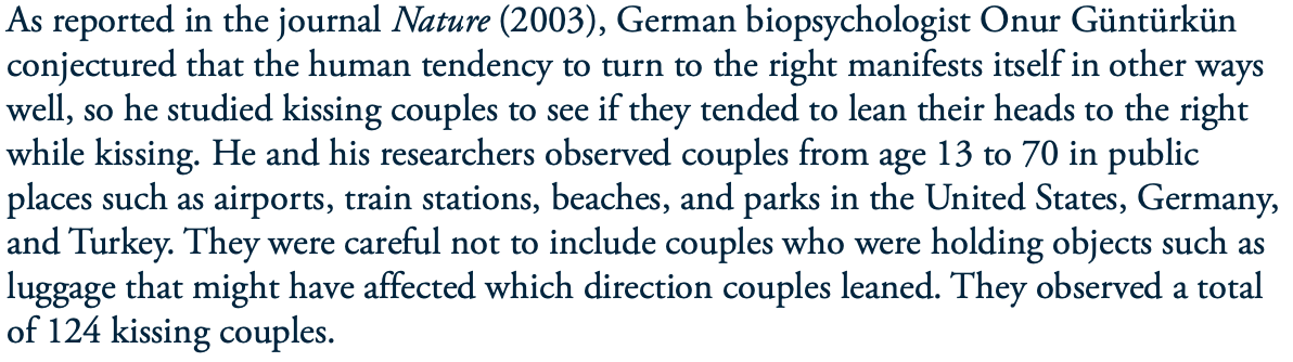 As reported in the journal Nature (2003), German biopsychologist Onur Güntürkün
conjectured that the human tendency to turn to the right manifests itself in other ways
well, so he studied kissing couples to see if they tended to lean their heads to the right
while kissing. He and his researchers observed couples from age 13 to 70 in public
places such as airports, train stations, beaches, and parks in the United States, Germany,
and Turkey. They were careful not to include couples who were holding objects such as
luggage that might have affected which direction couples leaned. They observed a total
of 124 kissing couples.