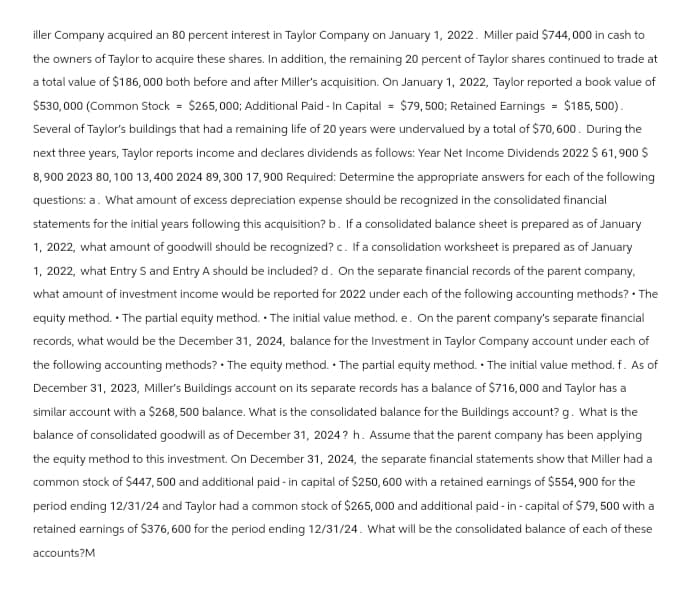 iller Company acquired an 80 percent interest in Taylor Company on January 1, 2022. Miller paid $744,000 in cash to
the owners of Taylor to acquire these shares. In addition, the remaining 20 percent of Taylor shares continued to trade at
a total value of $186,000 both before and after Miller's acquisition. On January 1, 2022, Taylor reported a book value of
$530,000 (Common Stock = $265,000; Additional Paid-In Capital = $79,500; Retained Earnings = $185,500).
Several of Taylor's buildings that had a remaining life of 20 years were undervalued by a total of $70,600. During the
next three years, Taylor reports income and declares dividends as follows: Year Net Income Dividends 2022 $ 61,900 $
8,900 2023 80, 100 13,400 2024 89,300 17,900 Required: Determine the appropriate answers for each of the following
questions: a. What amount of excess depreciation expense should be recognized in the consolidated financial
statements for the initial years following this acquisition? b. If a consolidated balance sheet is prepared as of January
1, 2022, what amount of goodwill should be recognized? c. If a consolidation worksheet is prepared as of January
1, 2022, what Entry S and Entry A should be included? d. On the separate financial records of the parent company,
what amount of investment income would be reported for 2022 under each of the following accounting methods? . The
equity method. The partial equity method. The initial value method. e. On the parent company's separate financial
records, what would be the December 31, 2024, balance for the Investment in Taylor Company account under each of
the following accounting methods? The equity method. The partial equity method. The initial value method. f. As of
December 31, 2023, Miller's Buildings account on its separate records has a balance of $716,000 and Taylor has a
similar account with a $268,500 balance. What is the consolidated balance for the Buildings account? g. What is the
balance of consolidated goodwill as of December 31, 2024? h. Assume that the parent company has been applying
the equity method to this investment. On December 31, 2024, the separate financial statements show that Miller had a
common stock of $447, 500 and additional paid - in capital of $250, 600 with a retained earnings of $554,900 for the
period ending 12/31/24 and Taylor had a common stock of $265,000 and additional paid-in-capital of $79, 500 with a
retained earnings of $376,600 for the period ending 12/31/24. What will be the consolidated balance of each of these
accounts?M