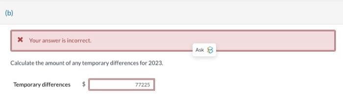 (b)
* Your answer is incorrect.
Calculate the amount of any temporary differences for 2023,
Temporary differences $
77225
Ask 8