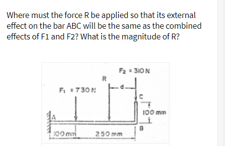 Where must the force R be applied so that its external
effect on the bar ABC will be the same as the combined
effects of F1 and F2? What is the magnitude of R?
F2 = 310 N
R
FI :730N
100 mm
:00 mmi
250 mm
