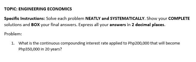 TOPIC: ENGINEERING ECONOMICS
Specific Instructions: Solve each problem NEATLY and SYSTEMATICALLY. Show your COMPLETE
solutions and BOXX your final answers. Express all your answers in 2 decimal places.
Problem:
1. What is the continuous compounding interest rate applied to Php200,000 that will become
Php350,000 in 20 years?
