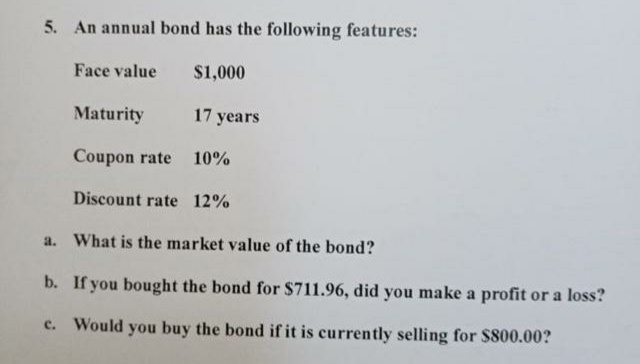 5. An annual bond has the following features:
Face value
$1,000
Maturity
17 years
Coupon rate
10%
Discount rate 12%
a. What is the market value of the bond?
b. If you bought the bond for $711.96, did you make a profit or a loss?
c. Would you buy the bond if it is currently selling for $800.00?
