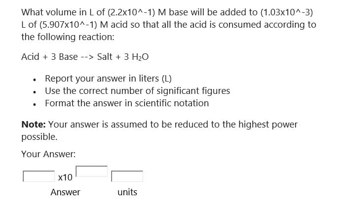 What volume in L of (2.2x10^-1) M base will be added to (1.03x10^-3)
L of (5.907x10^-1) M acid so that all the acid is consumed according to
the following reaction:
Acid + 3 Base --> Salt + 3 H₂O
●
●
Report your answer in liters (L)
Use the correct number of significant figures
Format the answer in scientific notation
Note: Your answer is assumed to be reduced to the highest power
possible.
Your Answer:
x10
Answer
units