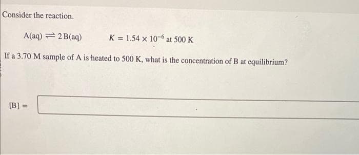 Consider the reaction.
A(aq) = 2B(aq)
K= 1.54 x 10-6 at 500 K
If a 3.70 M sample of A is heated to 500 K, what is the concentration of B at equilibrium?
[B] =