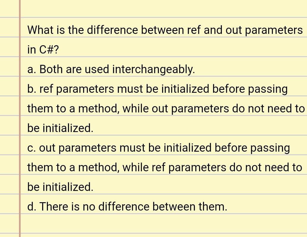 What is the difference between ref and out parameters
in C#?
a. Both are used interchangeably.
b. ref parameters must be initialized before passing
them to a method, while out parameters do not need to
be initialized.
c. out parameters must be initialized before passing
them to a method, while ref parameters do not need to
be initialized.
d. There is no difference between them.