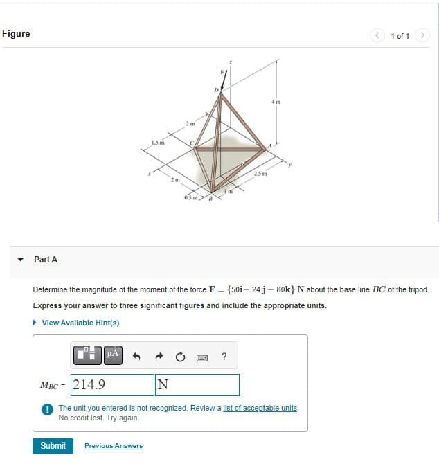 Figure
Part A
15 m
2m
2m
0.5 m
2.5m
4m
1 of 1
-
Determine the magnitude of the moment of the force F = {50i-24j-80k} N about the base line BC of the tripod.
Express your answer to three significant figures and include the appropriate units.
▸ View Available Hint(s)
?
MBC-214.9
N
The unit you entered is not recognized. Review a list of acceptable units.
No credit lost. Try again.
Submit
Previous Answers