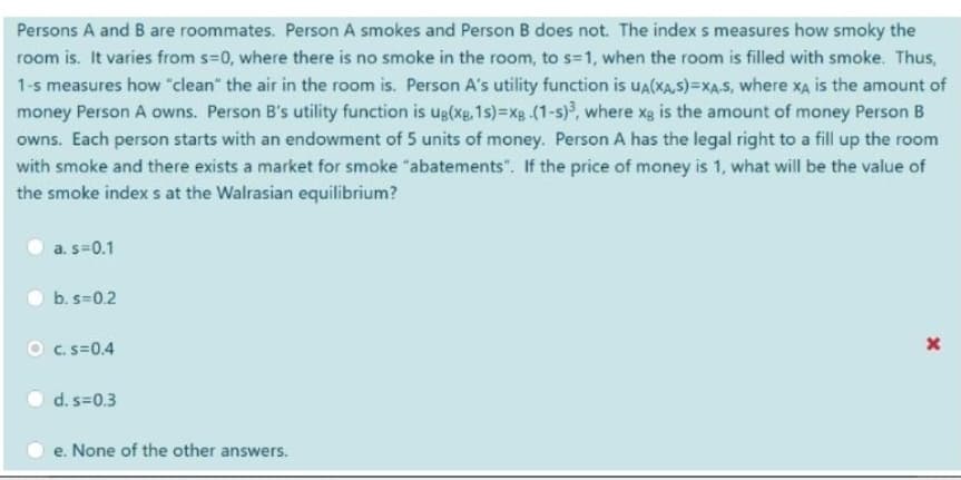 Persons A and B are roommates. Person A smokes and Person B does not. The index s measures how smoky the
room is. It varies from s=0, where there is no smoke in the room, to s=1, when the room is filled with smoke. Thus,
1-s measures how "clean" the air in the room is. Person A's utility function is uUA(XA,S)=XA.S, where XA is the amount of
money Person A owns. Person B's utility function is ug(xg,1s)=xg (1-s), where xg is the amount of money Person B
owns. Each person starts with an endowment of 5 units of money. Person A has the legal right to a fill up the room
with smoke and there exists a market for smoke "abatements". If the price of money is 1, what willl be the value of
the smoke index s at the Walrasian equilibrium?
a. s=0.1
b. s=0.2
O c.s=0.4
d. s=0.3
e. None of the other answers.
