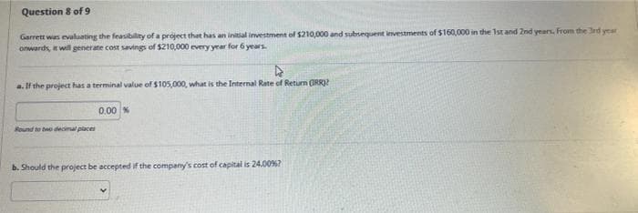 Question 8 of 9
Garrett was evaluating the feasibility of a project that has an initial investment of $210,000 and subsequent investments of $160,000 in the 1st and 2nd years. From the 3rd year
onwards, it will generate cost savings of $210,000 every year for 6 years.
4
a. If the project has a terminal value of $105,000, what is the Internal Rate of Return (IRR)?
Round to two decimal places
0.00 %
b. Should the project be accepted if the company's cost of capital is 24.00%?