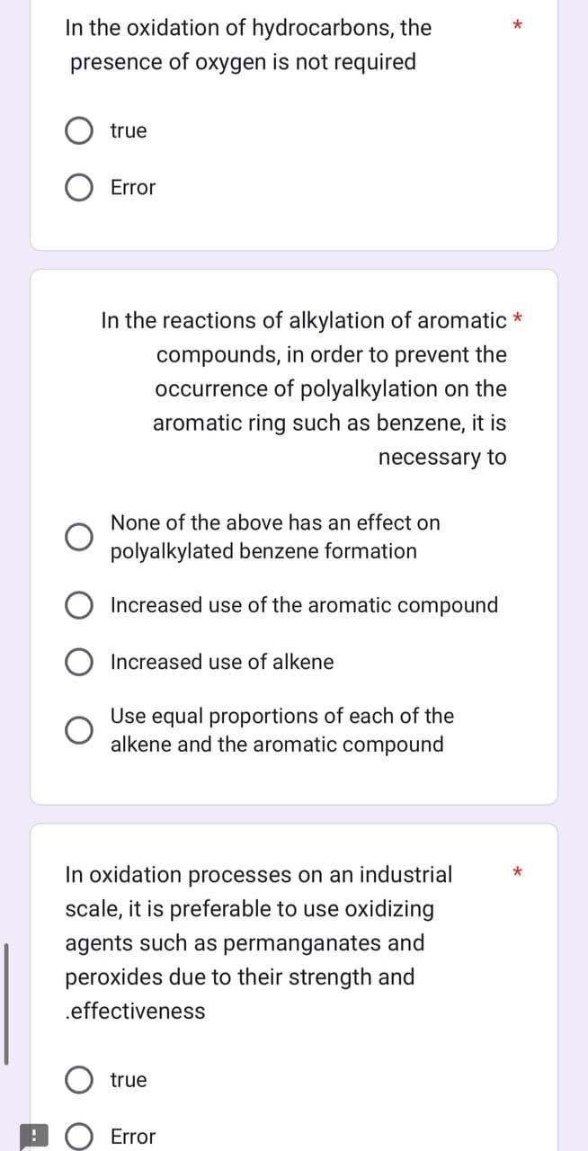 In the oxidation of hydrocarbons, the
presence of oxygen is not required
true
Error
In the reactions of alkylation of aromatic *
compounds, in order to prevent the
occurrence of polyalkylation on the
aromatic ring such as benzene, it is
necessary to
None of the above has an effect on
polyalkylated benzene formation
Increased use of the aromatic compound
Increased use of alkene
Use equal proportions of each of the
alkene and the aromatic compound
In oxidation processes on an industrial
scale, it is preferable to use oxidizing
agents such as permanganates and
peroxides due to their strength and
.effectiveness
true
*
Error