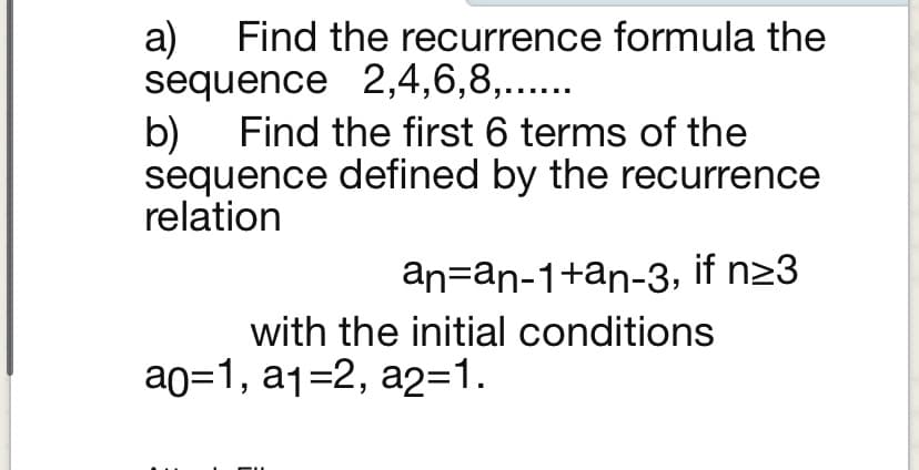 a)
sequence 2,4,6,8,.....
Find the first 6 terms of the
Find the recurrence formula the
b)
sequence defined by the recurrence
relation
an=an-1+an-3, if n23
with the initial conditions
ар31, a132, а231.
