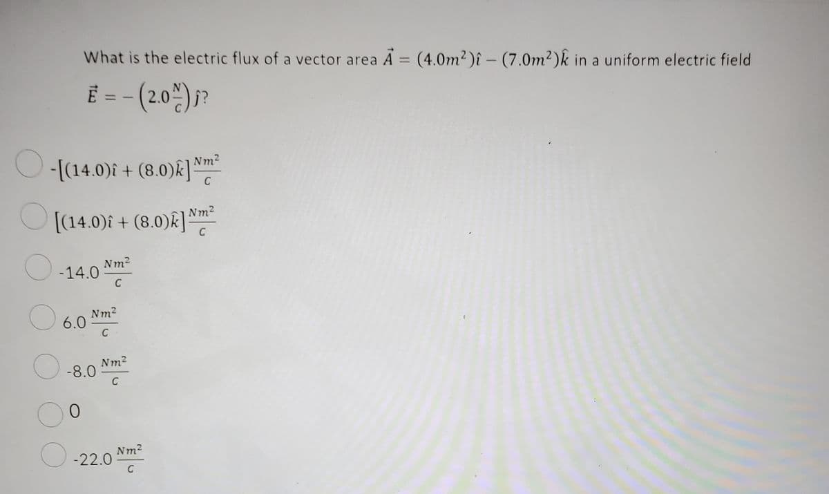 -[(14.0)i + (8.0)k]
[(14.0)i + (8.0)k] Nm²
O
O
-14.0
O
What is the electric flux of a vector area A = (4.0m²)î - (7.0m²)k in a uniform electric field
€ = - (2.0%) j?
6.0
O
-8.0
0
Nm²
C
Nm²
C
Nm²
C
-22.0
Nm²
C
Nm²
C