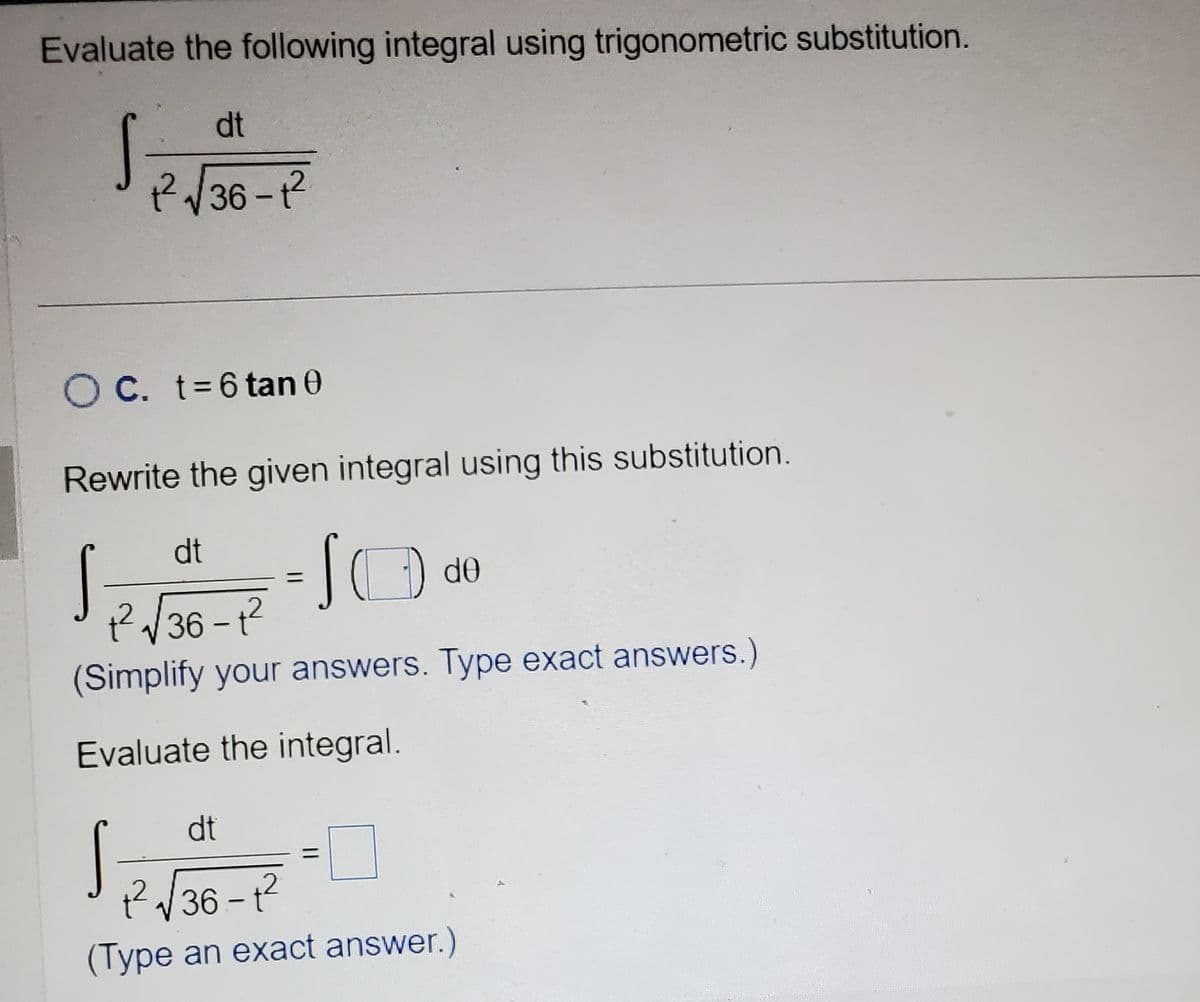 Evaluate the following integral using trigonometric substitution.
S
O C. t = 6 tan 0
Rewrite the given integral using this substitution.
dt
1²√36-1²
dt
SO de
1² √√36-1²
(Simplify your answers. Type exact answers.)
Evaluate the integral.
S
dt
+²√36-1²
(Type an exact answer.)
S
2