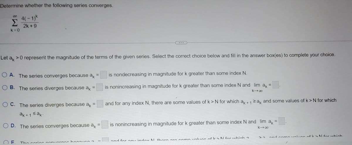 Determine whether the following series converges.
4(-1)k
Σ
2k+9
k=0
Let ak
> 0 represent the magnitude of the terms of the given series. Select the correct choice below and fill in the answer box(es) to complete your choice.
A. The series converges because ak =
B. The series diverges because ak
=
OC. The series diverges because ak =
ak+1 ≤ak.
D. The series converges because ak
E.
nuoraos ho
The corios con
11
...
is nondecreasing in magnitude for k greater than some index N.
is nonincreasing in magnitude for k greater than some index N and lim ak =
k→∞
and for any index N, there are some values of k> N for which ak +12 ak and some values of k> N for which
is nonincreasing in magnitude for k greater than some index N and lim
k→∞
and for any indov N there are come values of kN for which a
ak
=
0.
and come values of N for which