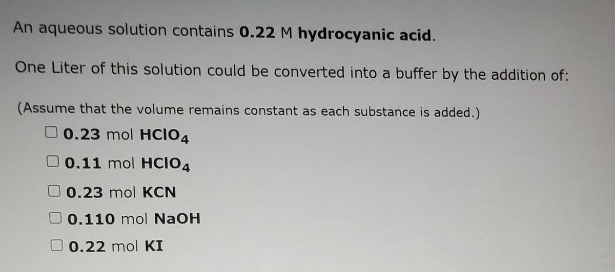 An aqueous solution contains 0.22 M hydrocyanic acid.
One Liter of this solution could be converted into a buffer by the addition of:
(Assume that the volume remains constant as each substance is added.)
00.23 mol HCIO4
00.11 mol HCIO4
00.23 mol KCN
0.110 mol NaOH
O 0.22 mol KI
