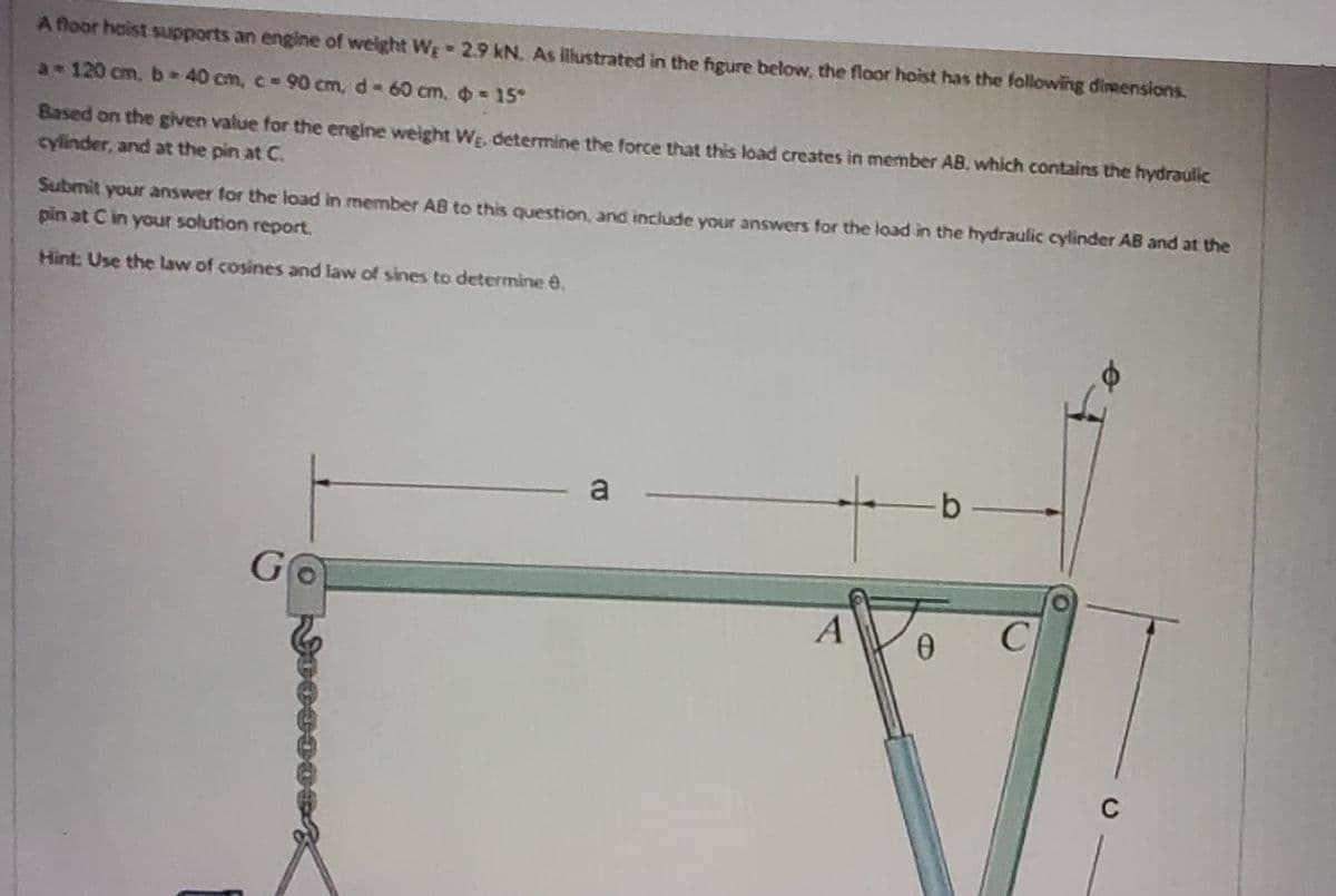 A floor hoist supports an engine of weight We
2.9 kN. As illustrated in the figure below, the floor hoist has the following dimensions.
= 15°
a-120 cm, b=40 cm, c = 90 cm, d - 60 cm.
Based on the given value for the engine weight We, determine the force that this load creates in member AB, which contains the hydraulic
cylinder, and at the pin at C.
S
Submit your answer for the load in member AB to this question, and include your answers for the load in the hydraulic cylinder AB and at the
pin at C in your solution report.
Hint: Use the law of cosines and law of sines to determine 8.
G
a
A
0
b
C