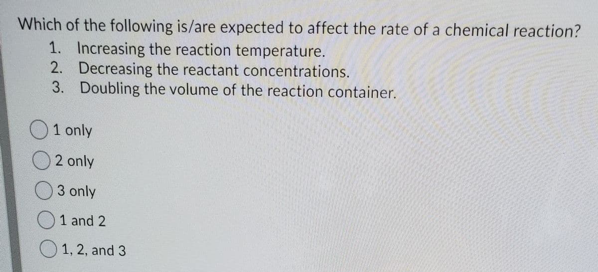 Which of the following is/are expected to affect the rate of a chemical reaction?
1. Increasing the reaction temperature.
2. Decreasing the reactant concentrations.
3. Doubling the volume of the reaction container.
O1 only
2 only
3 only
)1 and 2
O1, 2, and 3
