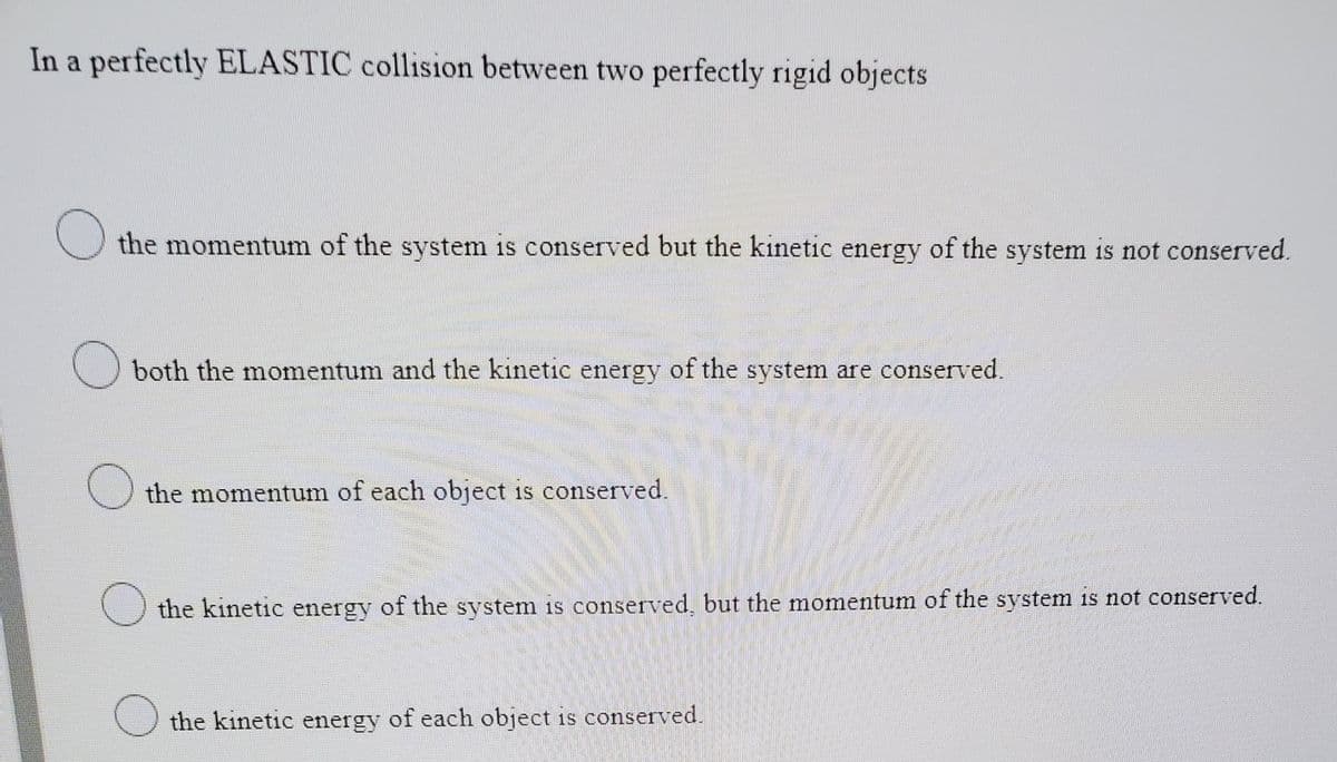 In a perfectly ELASTIC collision between two perfectly rigid objects
the momentum of the system is conserved but the kinetic energy of the system 1is not conserved.
both the momentum and the kinetic energy of the system are conserved.
the momentum of each object is conserved.
the kinetic energy of the system is conserved, but the momentum of the system is not conserved.
the kinetic energy of each object is conserved.
