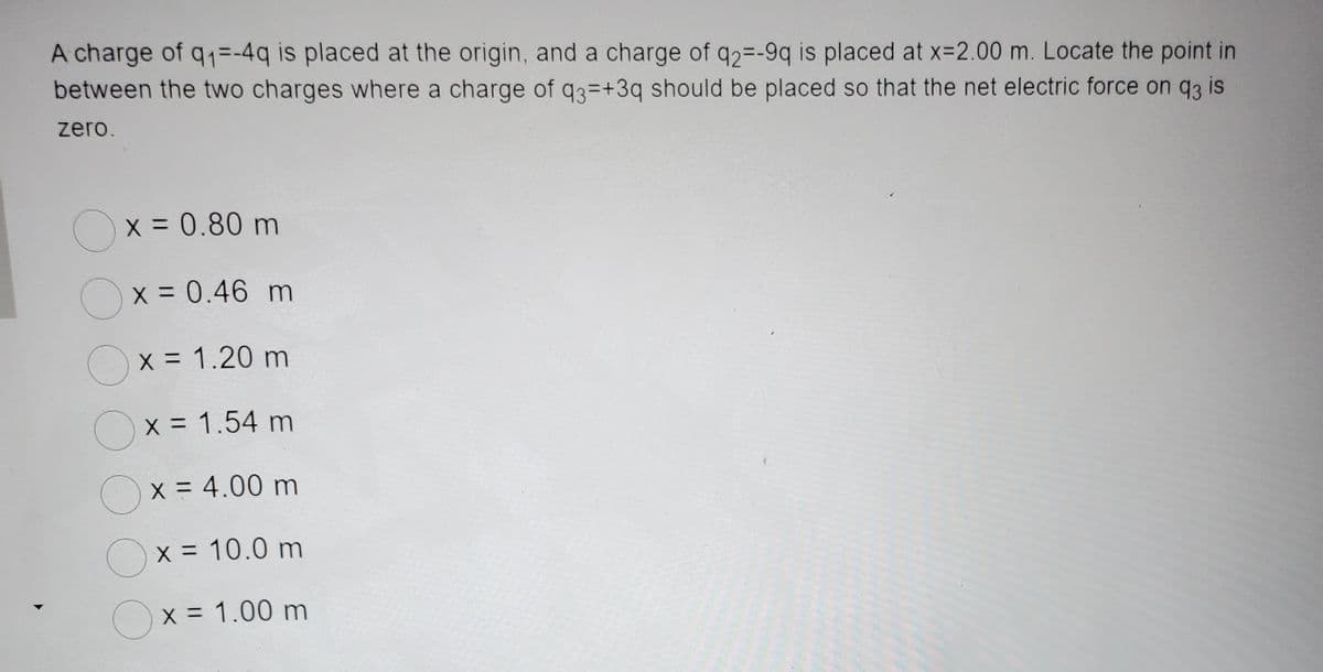 A charge of q₁=-4q is placed at the origin, and a charge of q2--9q is placed at x=2.00 m. Locate the point in
between the two charges where a charge of q3=+3q should be placed so that the net electric force on q3 is
zero.
x = 0.80 m
x = 0.46 m
x = 1.20 m
x = 1.54 m
x = 4.00 m
x = 10.0 m
x = 1.00 m