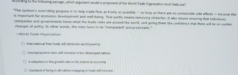 According to the following passage, which argument would a proponent of the World Trade Organization most likely use?
"The system's overriding purpose is to help trade flow as freely as possible - so long as there are no undesirable side effects because this
is important for economic development and well-being. That partly means removing obstacles. It also means ensuring that individuals,
companies and governments know what the trade rules are around the world, and giving them the confidence that there will be no sudden
changes of policy. In other words, the rules have to be 'transparent' and predictable."
-World Trade Organization
International free-trade will eliminate world poverty
O Unemployment rates will increase in less developed nations
A reduction in the growth rate in the industrial economy
Standard of living in all nations engaging in trade will increase