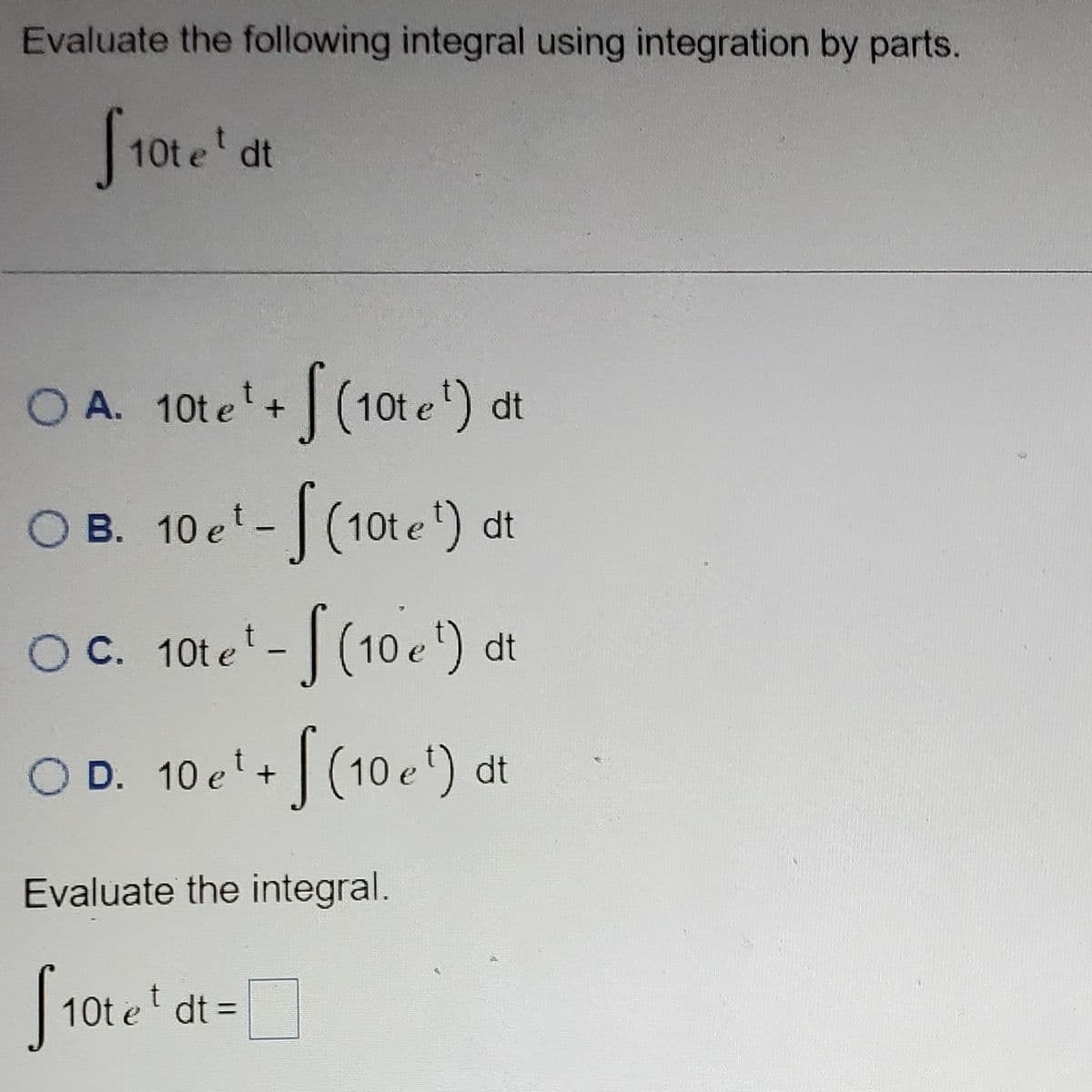 Evaluate the following integral using integration by parts.
[10te' d
dt
OA. 10te¹+ (10te¹) dt
OB. 10 e¹- (10te¹) dt
OC. 10te¹-[(10 e¹)
OD. 10e¹ + f(10e¹)
Evaluate the integral.
f10tet
10te¹ dt =
dt
dt