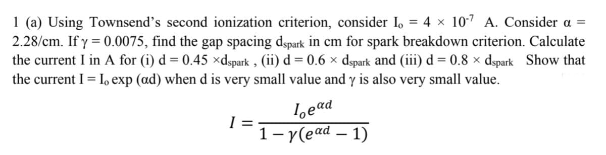 1 (a) Using Townsend's second ionization criterion, consider I,
2.28/cm. If y = 0.0075, find the gap spacing dspark in cm for spark breakdown criterion. Calculate
the current I in A for (i) d = 0.45 ×dspark , (ii) d = 0.6 × dspark and (iii) d = 0.8 × dspark Show that
the current I = I, exp (ad) when d is very small value and y is also very small value.
4 x 10-7 A. Consider a =
%3D
%3D
loead
I =
1– y(ead – 1)
