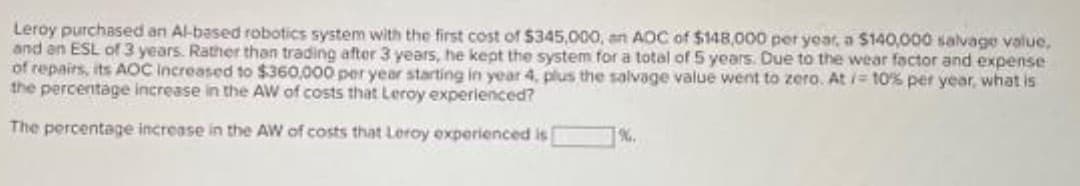 Leroy purchased an Al-based robotics system with the first cost of $345,000, an AOC of $148,000 per year, a $140,000 salvage value,
and an ESL of3 years. Rather than trading after 3 years, he kept the system for a total of 5 years. Due to the wear factor and expense
of repairs, its AOC Increased to $360,000 per year starting in year 4, plus the salvage value went to zero. At i= 10% per year, what is
the percentage increase in the AW of costs that Leroy experienced?
The percentage increase in the AW of costs that Leroy experienced is
%.
