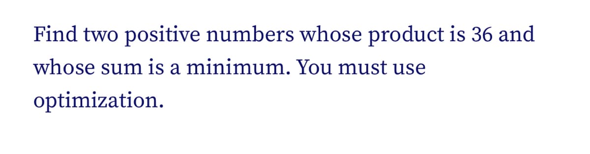 Find two positive numbers whose product is 36 and
whose sum is a minimum. You must use
optimization.

