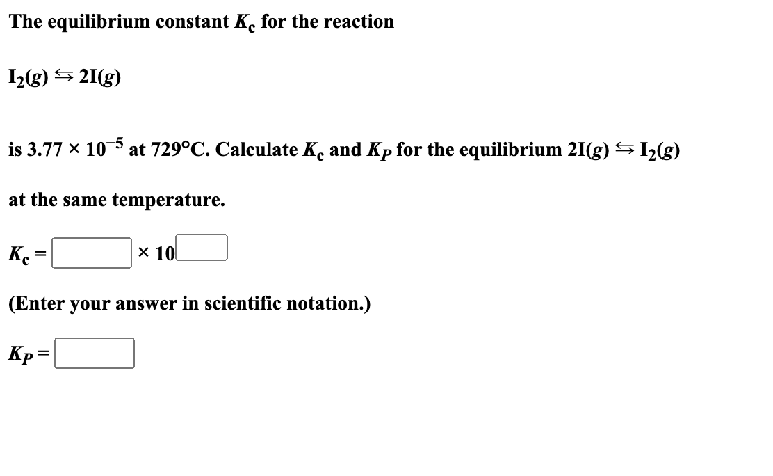 The equilibrium constant Ke for the reaction
1₂(g) →21(g)
is 3.77 × 10-5
at the same temperature.
at 729°C. Calculate Ko and Kp for the equilibrium 21(g) → I₂(g)
=
Kc =
(Enter your answer in scientific notation.)
Kp =
x 10