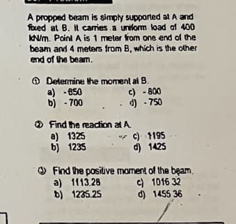 A propped beam is simply supported at A and
foxed at B. It carries a uniform load of 400
KN/m. Point A is 1 meter from one end of the
beam and 4 meters from B, which is the other
end of the beam.
Determine the moment al B.
a) -650
c) -800
b) -700
.. d) - 750
Find the reaction at A
a) 1325
c) 1195
b) 1235
d) 1425
Find the positive moment of the beam.
a) 1113.28
b) 1235.25
c) 1016 32
d) 1455 36