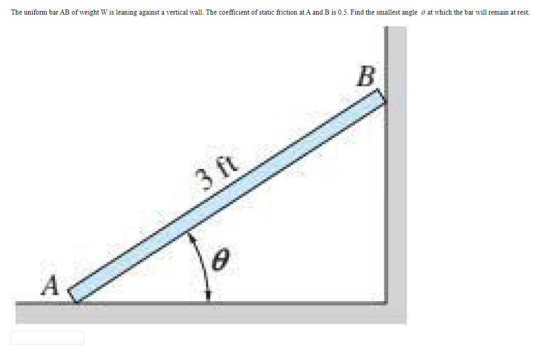 The uniform bar AB of weight W is leaning against a vertical wall. The coefficient of static friction at A and B is 0.5. Find the smallest angle at which the bar will remain at rest.
3 ft
B