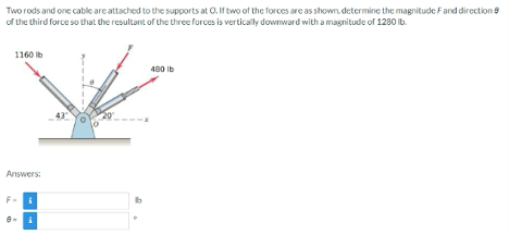 Two
rods and one cable are attached to the supports at O. If two of the forces are as shown, determine the magnitude F and direction
of the third force so that the resultant of the three forces is vertically downward with a magnitude of 1280 lb.
1160 lb
Answers:
:
480 lb