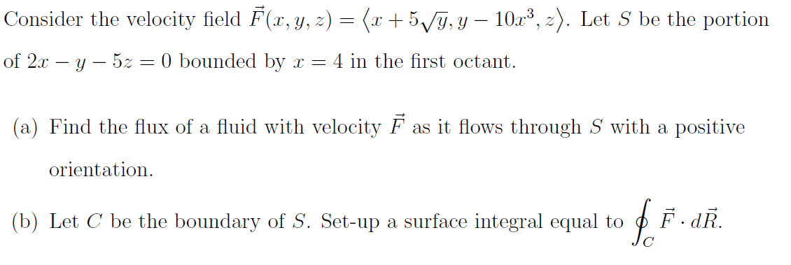 Consider the velocity field F(x, y, z) = (r + 5/ỹ, y – 10r³, 2). Let S be the portion
of 2x – y – 5z = 0 bounded by x = 4 in the first octant.
(a) Find the flux of a fluid with velocity F as it flows through S with a positive
orientation.
(b) Let C be the boundary of S. Set-up a surface integral equal to
F. dR.
