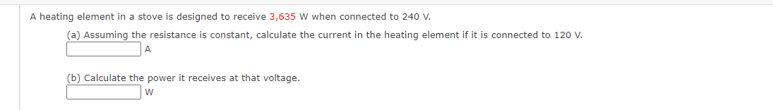 A heating element in a stove is designed to receive 3,635 W when connected to 240 V.
(a) Assuming the resistance is constant, calculate the current in the heating element if it is connected to 120 V.
A
(b) Calculate the power it receives at that voltage.
W