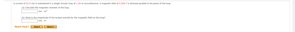 A current of 22.0 mA is maintained in a single circular loop of 1.20 m circumference. A magnetic field of 0.300 T is directed parallel to the plane of the loop.
(a) Calculate the magnetic moment of the loop.
mA . m²
(b) What is the magnitude of the torque exerted by the magnetic field on the loop?
mN. m
Need Help?
Read It
Watch It