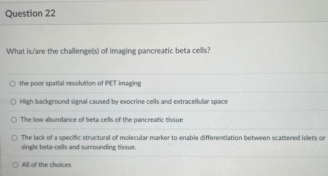 Question 22
What is/are the challenge(s) of imaging pancreatic beta cells?
O the poor spatial resolution of PET imaging
O High background signal caused by exocrine cells and extracellular space
O The low abundance of beta cells of the pancreatic tissue
O The lack of a specific structural of molecular marker to enable differentiation between scattered islets or
single beta-cells and surrounding tissue.
O All of the choices
