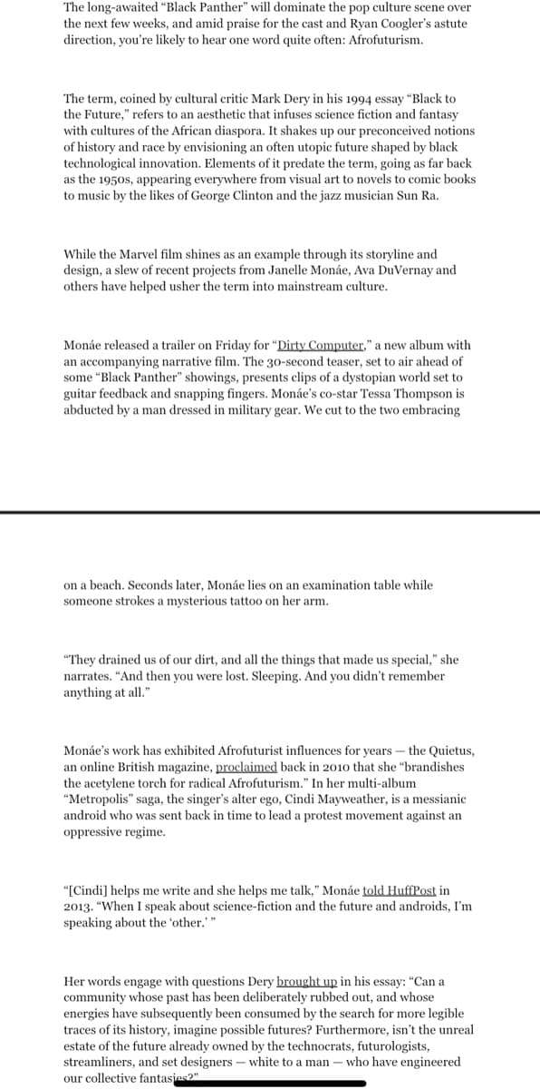 The long-awaited "Black Panther" will dominate the pop culture scene over
the next few weeks, and amid praise for the cast and Ryan Coogler's astute
direction, you're likely to hear one word quite often: Afrofuturism.
The term, coined by cultural critic Mark Dery in his 1994 essay "Black to
the Future," refers to an aesthetic that infuses science fiction and fantasy
with cultures of the African diaspora. It shakes up our preconceived notions
of history and race by envisioning an often utopic future shaped by black
technological innovation. Elements of it predate the term, going as far back
as the 1950s, appearing everywhere from visual art to novels to comic books
to music by the likes of George Clinton and the jazz musician Sun Ra.
While the Marvel film shines as an example through its storyline and
design, a slew of recent projects from Janelle Monáe, Ava DuVernay and
others have helped usher the term into mainstream culture.
Monáe released a trailer on Friday for "Dirty Computer," a new album with
an accompanying narrative film. The 30-second teaser, set to air ahead of
some "Black Panther" showings, presents clips of a dystopian world set to
guitar feedback and snapping fingers. Monáe's co-star Tessa Thompson is
abducted by a man dressed in military gear. We cut to the two embracing
on a beach. Seconds later, Monáe lies on an examination table while
someone strokes a mysterious tattoo on her arm.
"They drained us of our dirt, and all the things that made us special," she
narrates. "And then you were lost. Sleeping. And you didn't remember
anything at all."
Monáe's work has exhibited Afrofuturist influences for years the Quietus,
an online British magazine, proclaimed back in 2010 that she "brandishes
the acetylene torch for radical Afrofuturism." In her multi-album
"Metropolis" saga, the singer's alter ego, Cindi Mayweather, is a messianic
android who was sent back in time to lead a protest movement against an
oppressive regime.
"[Cindi] helps me write and she helps me talk," Monáe told HuffPost in
2013. "When I speak about science-fiction and the future and androids, I'm
speaking about the 'other." "
Her words engage with questions Dery brought up in his essay: "Can a
community whose past has been deliberately rubbed out, and whose
energies have subsequently been consumed by the search for more legible
traces of its history, imagine possible futures? Furthermore, isn't the unreal.
estate of the future already owned by the technocrats, futurologists,
streamliners, and set designers - white to a man who have engineered
our collective fantasies?"