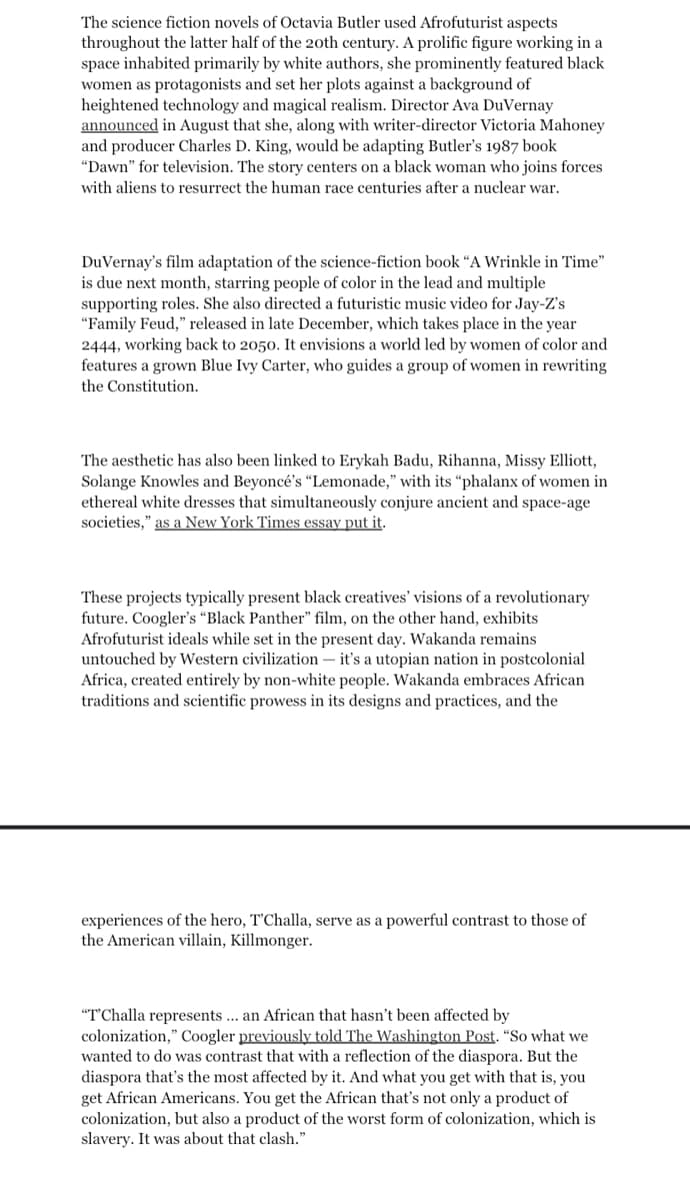 The science fiction novels of Octavia Butler used Afrofuturist aspects
throughout the latter half of the 20th century. A prolific figure working in a
space inhabited primarily by white authors, she prominently featured black
women as protagonists and set her plots against a background of
heightened technology and magical realism. Director Ava DuVernay
announced in August that she, along with writer-director Victoria Mahoney
and producer Charles D. King, would be adapting Butler's 1987 book
"Dawn" for television. The story centers on a black woman who joins forces
with aliens to resurrect the human race centuries after a nuclear war.
DuVernay's film adaptation of the science-fiction book "A Wrinkle in Time"
is due next month, starring people of color in the lead and multiple
supporting roles. She also directed a futuristic music video for Jay-Z's
"Family Feud," released in late December, which takes place in the year
2444, working back to 2050. It envisions a world led by women of color and
features a grown Blue Ivy Carter, who guides a group of women in rewriting
the Constitution.
The aesthetic has also been linked to Erykah Badu, Rihanna, Missy Elliott,
Solange Knowles and Beyoncé's "Lemonade," with its "phalanx of women in
ethereal white dresses that simultaneously conjure ancient and space-age
societies," as a New York Times essay put it.
These projects typically present black creatives' visions of a revolutionary
future. Coogler's "Black Panther" film, on the other hand, exhibits
Afrofuturist ideals while set in the present day. Wakanda remains
untouched by Western civilization - it's a utopian nation in postcolonial
Africa, created entirely by non-white people. Wakanda embraces African
traditions and scientific prowess in its designs and practices, and the
experiences of the hero, T'Challa, serve as a powerful contrast to those of
the American villain, Killmonger.
"T'Challa represents... an African that hasn't been affected by
colonization," Coogler previously told The Washington Post. "So what we
wanted to do was contrast that with a reflection of the diaspora. But the
diaspora that's the most affected by it. And what you get with that is, you
get African Americans. You get the African that's not only a product of
colonization, but also a product of the worst form of colonization, which is
slavery. It was about that clash."