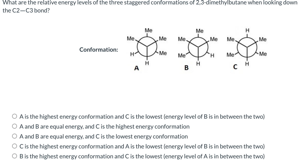 What are the relative energy levels of the three staggered conformations of 2,3-dimethylbutane when looking down
the C2-C3 bond?
Me
Me
H
Me
Me Me
Me Me.
Me
Conformation:
191 1ක් පුදා
H
Me
Me
Me
H
H
H
A
B
C
Me
A is the highest energy conformation and C is the lowest (energy level of B is in between the two)
O A and B are equal energy, and C is the highest energy conformation
A and B are equal energy, and C is the lowest energy conformation
C is the highest energy conformation and A is the lowest (energy level of B is in between the two)
O B is the highest energy conformation and C is the lowest (energy level of A is in between the two)