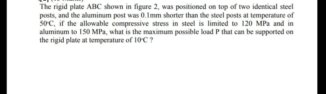 The rigid plate ABC shown in figure 2, was positioned on top of two identical steel
posts, and the aluminum post was 0.1mm shorter than the steel posts at temperature of
50°C, if the allowable compressive stress in steel is limited to 120 MPa and in
aluminum to 150 MPa, what is the maximum possible load P that can be supported on
the rigid plate at temperature of 10°C ?
